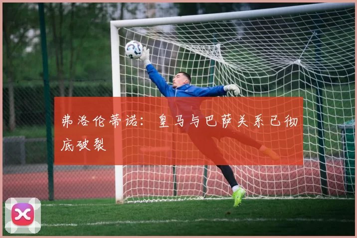 弗洛伦蒂诺：皇马与巴萨关系已彻底破裂
