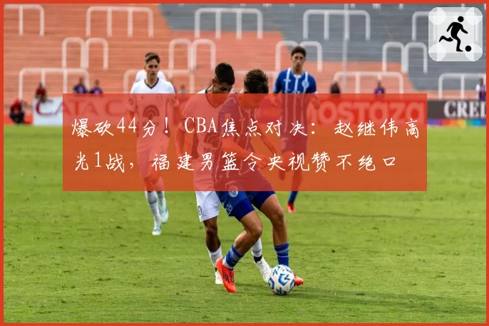 爆砍44分！CBA焦点对决：赵继伟高光1战，福建男篮令央视赞不绝口