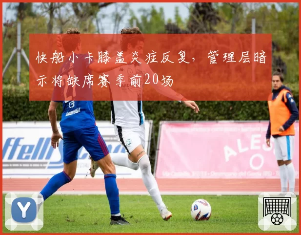 快船小卡膝盖炎症反复，管理层暗示将缺席赛季前20场