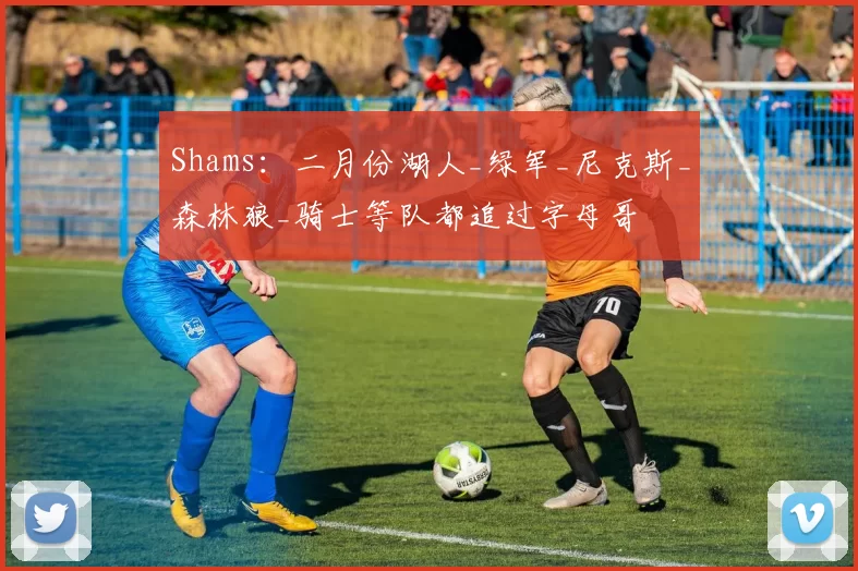 Shams：二月份湖人_绿军_尼克斯_森林狼_骑士等队都追过字母哥