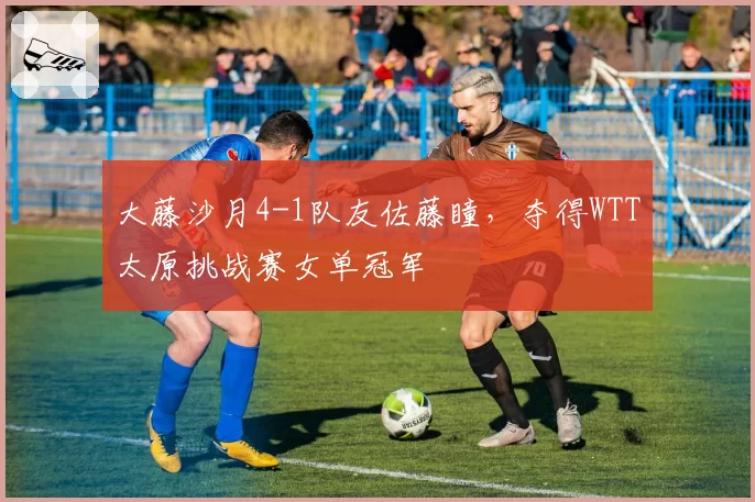 大藤沙月4-1队友佐藤瞳,夺得WTT太原挑战赛女单冠军