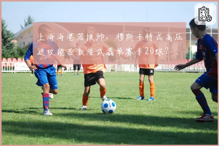 上海海港若换帅，穆斯卡特式高压进攻能否激活武磊单赛季20球？