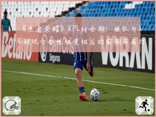 《王者荣耀》KPL转会期：狼队与AG超玩会教练组重组后的前期布局对比