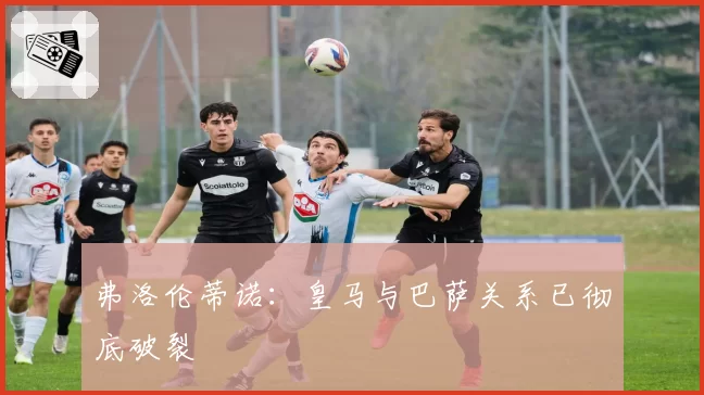弗洛伦蒂诺：皇马与巴萨关系已彻底破裂