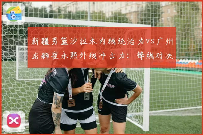 新疆男篮沙拉木内线统治力vs广州龙狮崔永熙外线冲击力：锋线对决决定季后赛走向