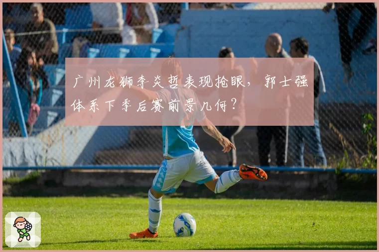 广州龙狮李炎哲表现抢眼，郭士强体系下季后赛前景几何？