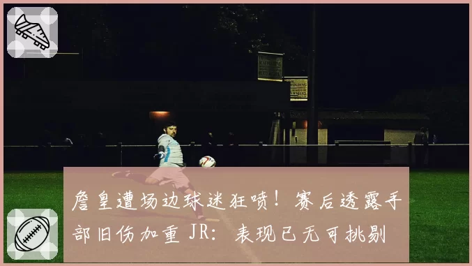 詹皇遭场边球迷狂喷!赛后透露手部旧伤加重 JR:表现已无可挑剔