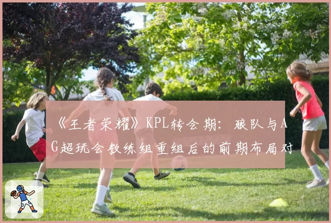 《王者荣耀》KPL转会期：狼队与AG超玩会教练组重组后的前期布局对比