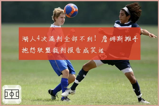 湖人4次漏判全部不利！詹姆斯摊手抱怨联盟裁判报告成笑话