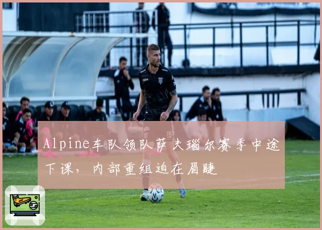 Alpine车队领队萨夫瑙尔赛季中途下课，内部重组迫在眉睫