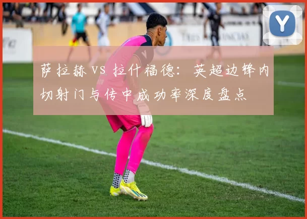 萨拉赫 vs 拉什福德：英超边锋内切射门与传中成功率深度盘点