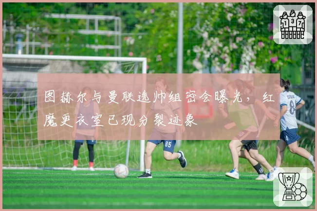图赫尔与曼联选帅组密会曝光,红魔更衣室已现分裂迹象