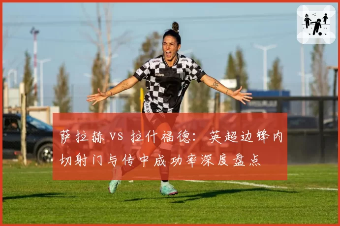 萨拉赫 vs 拉什福德：英超边锋内切射门与传中成功率深度盘点