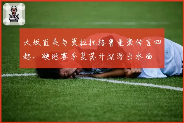 大坂直美与莫拉托格鲁重聚传言四起,硬地赛季复苏计划浮出水面