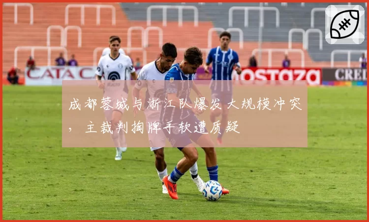 成都蓉城与浙江队爆发大规模冲突，主裁判掏牌手软遭质疑