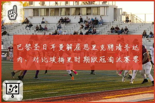 巴黎圣日耳曼解雇恩里克聘请齐达内,对比埃梅里时期欧冠淘汰赛零进球的尴尬