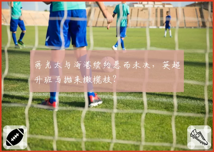 蒋光太与海港续约悬而未决,英超升班马抛来橄榄枝?
