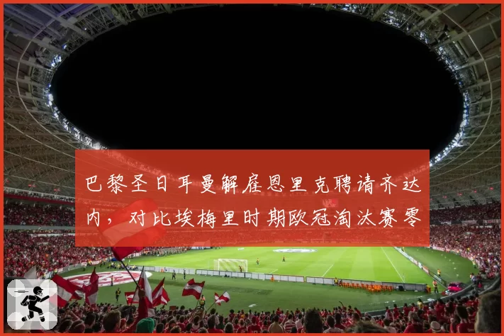 巴黎圣日耳曼解雇恩里克聘请齐达内,对比埃梅里时期欧冠淘汰赛零进球的尴尬