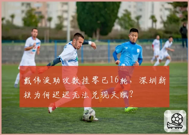 戴伟浚助攻数挂零已16轮，深圳新核为何迟迟无法兑现天赋？