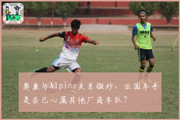 奥康与Alpine关系微妙,法国车手是否已心属其他厂商车队?