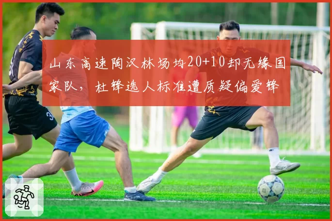 山东高速陶汉林场均20+10却无缘国家队,杜锋选人标准遭质疑偏爱锋线球员