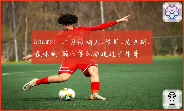 Shams：二月份湖人_绿军_尼克斯_森林狼_骑士等队都追过字母哥