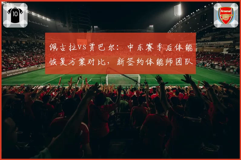 佩古拉vs贾巴尔:中东赛季后体能恢复方案对比,新签约体能师团队风格迥异