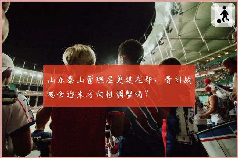 山东泰山管理层更迭在即，青训战略会迎来方向性调整吗？