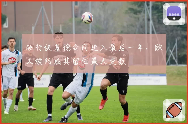 独行侠基德合同进入最后一年，欧文续约成其留任最大变数