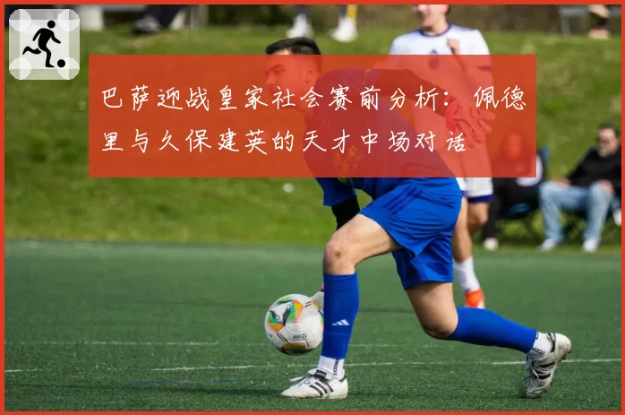 巴萨迎战皇家社会赛前分析：佩德里与久保建英的天才中场对话