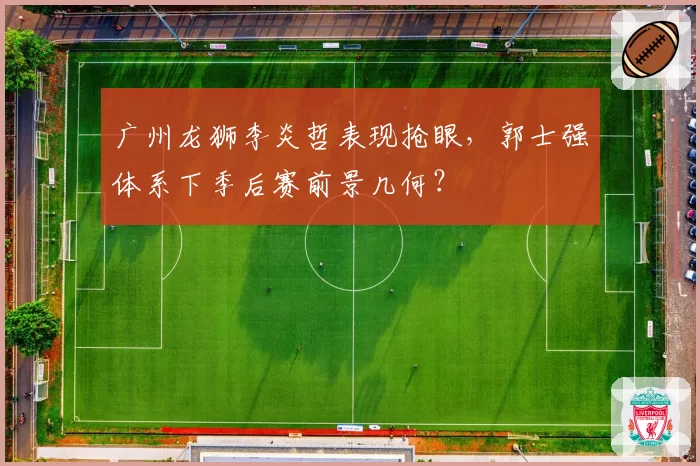 广州龙狮李炎哲表现抢眼,郭士强体系下季后赛前景几何?