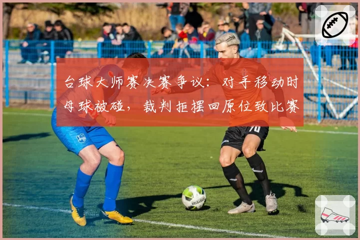 台球大师赛决赛争议:对手移动时母球被碰,裁判拒摆回原位致比赛失控