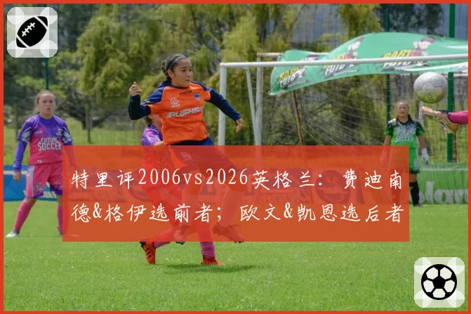 特里评2006vs2026英格兰:费迪南德&格伊选前者;欧文&凯恩选后者