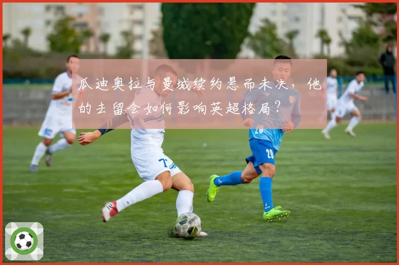 瓜迪奥拉与曼城续约悬而未决,他的去留会如何影响英超格局?