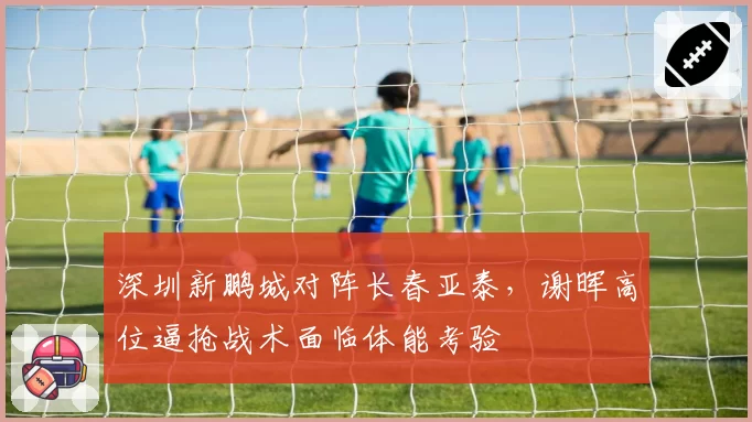 深圳新鹏城对阵长春亚泰,谢晖高位逼抢战术面临体能考验
