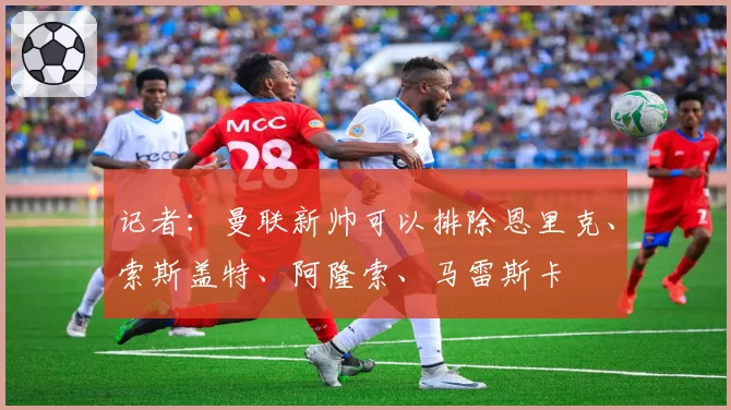 记者：曼联新帅可以排除恩里克、索斯盖特、阿隆索、马雷斯卡