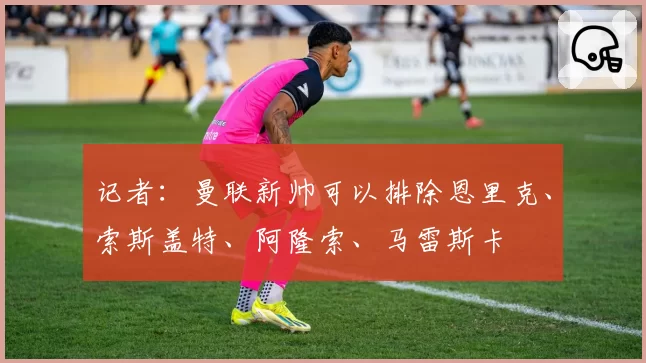 记者：曼联新帅可以排除恩里克、索斯盖特、阿隆索、马雷斯卡