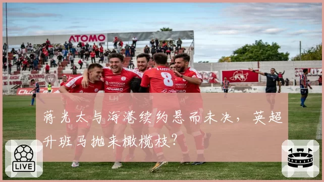 蒋光太与海港续约悬而未决,英超升班马抛来橄榄枝?