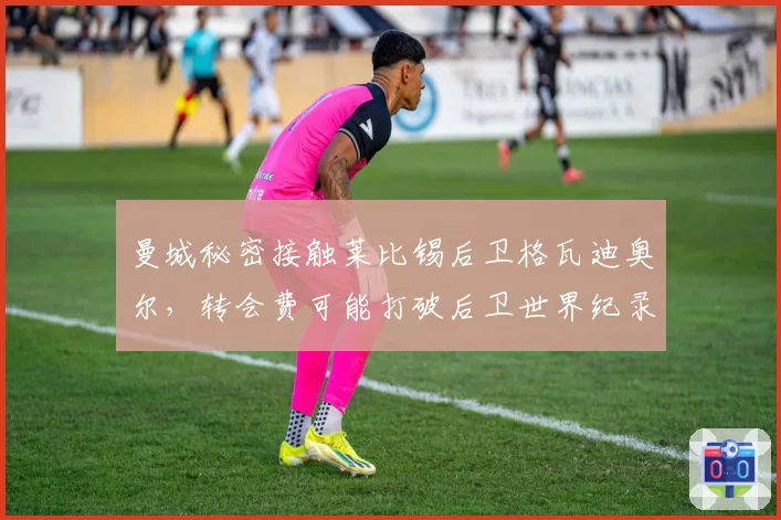 曼城秘密接触莱比锡后卫格瓦迪奥尔，转会费可能打破后卫世界纪录