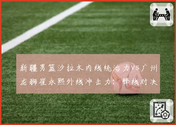 新疆男篮沙拉木内线统治力vs广州龙狮崔永熙外线冲击力：锋线对决决定季后赛走向