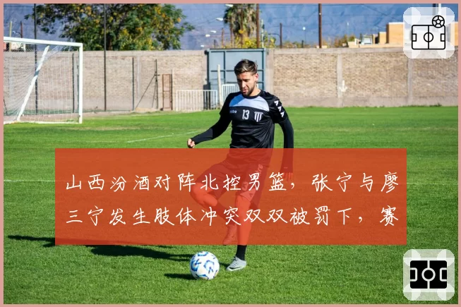 山西汾酒对阵北控男篮，张宁与廖三宁发生肢体冲突双双被罚下，赛后互相指责对方动作脏