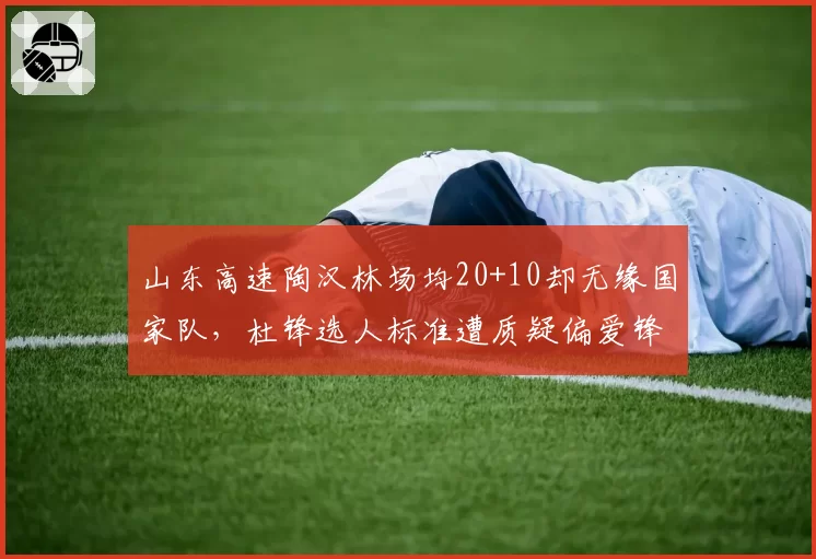 山东高速陶汉林场均20+10却无缘国家队,杜锋选人标准遭质疑偏爱锋线球员