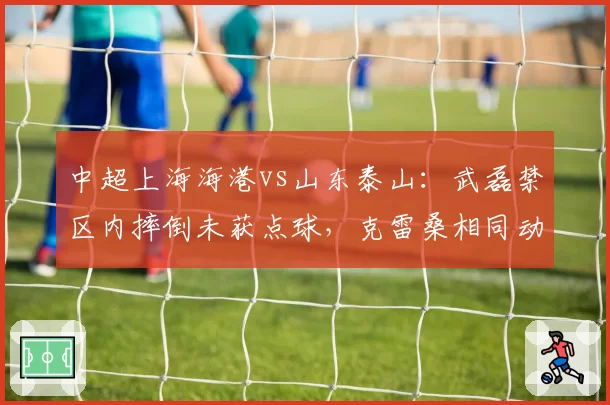 中超上海海港vs山东泰山:武磊禁区内摔倒未获点球,克雷桑相同动作被判点球引争议