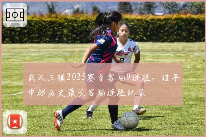 武汉三镇2025赛季客场9连胜,追平中超历史最长客场连胜纪录