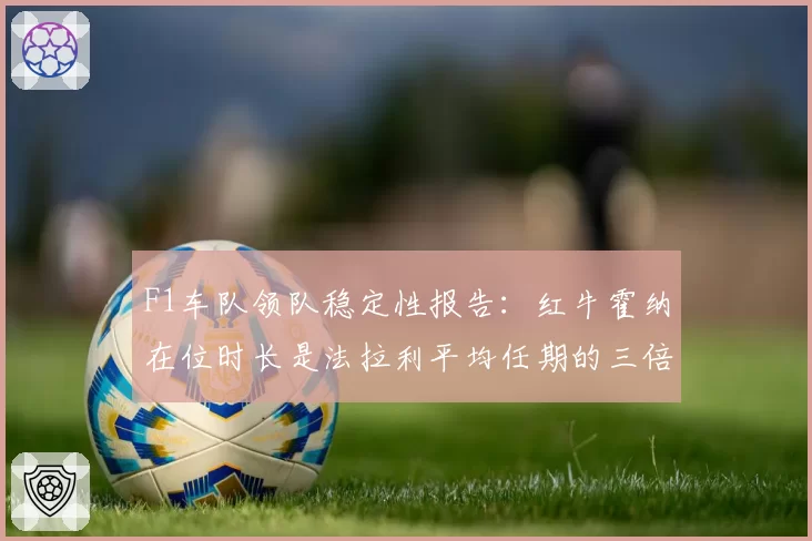 F1车队领队稳定性报告：红牛霍纳在位时长是法拉利平均任期的三倍