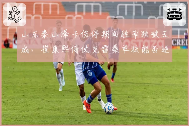 山东泰山泽卡伤停期间胜率跌破五成,崔康熙倚仗克雷桑单核能否逆袭?