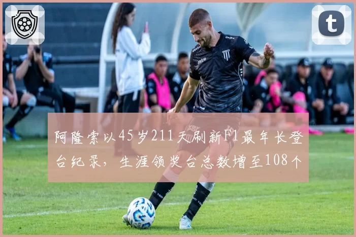 阿隆索以45岁211天刷新F1最年长登台纪录,生涯领奖台总数增至108个__br_