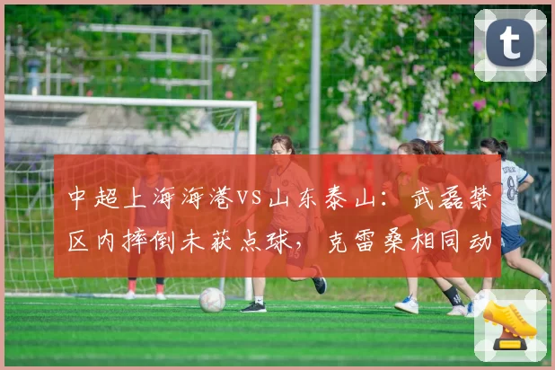 中超上海海港vs山东泰山:武磊禁区内摔倒未获点球,克雷桑相同动作被判点球引争议