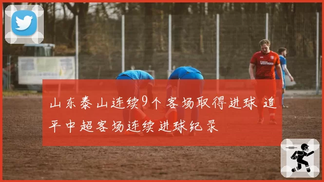 山东泰山连续9个客场取得进球 追平中超客场连续进球纪录