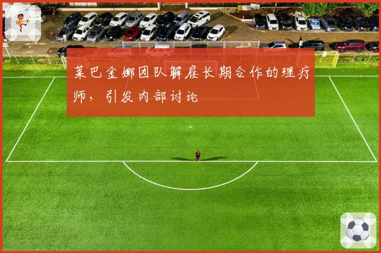 莱巴金娜团队解雇长期合作的理疗师,引发内部讨论